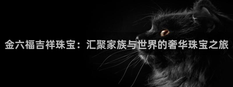 众腾娱乐下7O777:金六福吉祥珠宝:汇聚家族与世界的奢华珠