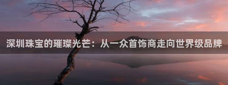 众腾娱乐招商:深圳珠宝的璀璨光芒:从一众首饰商走向世界级品牌